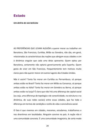 Estado

Um delírio de raiz belicista




AS PREFERÊNCIAS QUE LEVAM ALGUÉM a querer morar ou trabalhar em
Barcelona, São Francisco, Curitiba, Milão ou Genebra, não são, em geral,
relacionadas às características das nações que abrigam essas cidades e sim
à dinâmica singular que cada uma delas apresenta. Quem optou por
Barcelona, certamente não optaria genericamente pela Espanha. Quem
gosta de viver em São Francisco, frequentemente tem motivos muito
claros para não querer morar em outros lugares dos Estados Unidos.

Não é assim? Tanto faz morar em Curitiba ou Pernambuco, só porque
ambas estão no Brasil? Tanto faz morar em Milão ou Consenza, só porque
ambas estão na Itália? Tanto faz morar em Genebra ou Berna, só porque
ambas estão na Suíça? É claro que não! Há uma diferença de capital social
(ou seja, uma diferença de topologia e de conectividade, na estrutura e na
dinâmica, de suas redes sociais) entre essas cidades, que faz toda a
diferença em termos de condições e estilo de vida e convivência social.

O fato é que vivemos em cidades, moramos, estudamos, trabalhamos e
nos divertimos em localidades. Ninguém convive no país. A nação não é
uma comunidade concreta. É uma comunidade imaginária, de certo modo


                                    24
 
