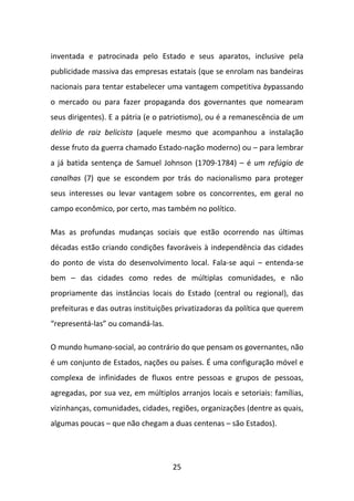 inventada e patrocinada pelo Estado e seus aparatos, inclusive pela
publicidade massiva das empresas estatais (que se enrolam nas bandeiras
nacionais para tentar estabelecer uma vantagem competitiva bypassando
o mercado ou para fazer propaganda dos governantes que nomearam
seus dirigentes). E a pátria (e o patriotismo), ou é a remanescência de um
delírio de raiz belicista (aquele mesmo que acompanhou a instalação
desse fruto da guerra chamado Estado-nação moderno) ou – para lembrar
a já batida sentença de Samuel Johnson (1709-1784) – é um refúgio de
canalhas (7) que se escondem por trás do nacionalismo para proteger
seus interesses ou levar vantagem sobre os concorrentes, em geral no
campo econômico, por certo, mas também no político.

Mas as profundas mudanças sociais que estão ocorrendo nas últimas
décadas estão criando condições favoráveis à independência das cidades
do ponto de vista do desenvolvimento local. Fala-se aqui – entenda-se
bem – das cidades como redes de múltiplas comunidades, e não
propriamente das instâncias locais do Estado (central ou regional), das
prefeituras e das outras instituições privatizadoras da política que querem
“representá-las” ou comandá-las.

O mundo humano-social, ao contrário do que pensam os governantes, não
é um conjunto de Estados, nações ou países. É uma configuração móvel e
complexa de infinidades de fluxos entre pessoas e grupos de pessoas,
agregadas, por sua vez, em múltiplos arranjos locais e setoriais: famílias,
vizinhanças, comunidades, cidades, regiões, organizações (dentre as quais,
algumas poucas – que não chegam a duas centenas – são Estados).




                                    25
 