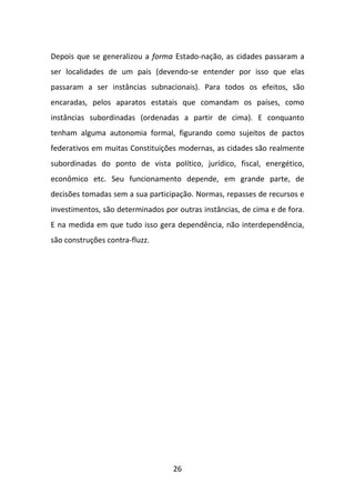 Depois que se generalizou a forma Estado-nação, as cidades passaram a
ser localidades de um país (devendo-se entender por isso que elas
passaram a ser instâncias subnacionais). Para todos os efeitos, são
encaradas, pelos aparatos estatais que comandam os países, como
instâncias subordinadas (ordenadas a partir de cima). E conquanto
tenham alguma autonomia formal, figurando como sujeitos de pactos
federativos em muitas Constituições modernas, as cidades são realmente
subordinadas do ponto de vista político, jurídico, fiscal, energético,
econômico etc. Seu funcionamento depende, em grande parte, de
decisões tomadas sem a sua participação. Normas, repasses de recursos e
investimentos, são determinados por outras instâncias, de cima e de fora.
E na medida em que tudo isso gera dependência, não interdependência,
são construções contra-fluzz.




                                   26
 