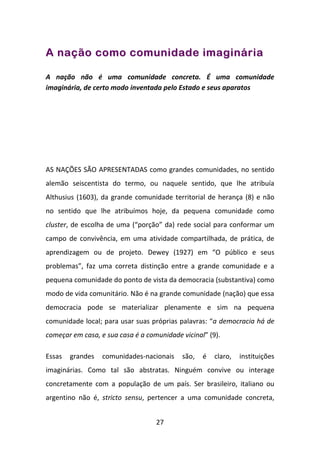 A nação como comunidade imaginária

A nação não é uma comunidade concreta. É uma comunidade
imaginária, de certo modo inventada pelo Estado e seus aparatos




AS NAÇÕES SÃO APRESENTADAS como grandes comunidades, no sentido
alemão seiscentista do termo, ou naquele sentido, que lhe atribuía
Althusius (1603), da grande comunidade territorial de herança (8) e não
no sentido que lhe atribuímos hoje, da pequena comunidade como
cluster, de escolha de uma (“porção” da) rede social para conformar um
campo de convivência, em uma atividade compartilhada, de prática, de
aprendizagem ou de projeto. Dewey (1927) em “O público e seus
problemas”, faz uma correta distinção entre a grande comunidade e a
pequena comunidade do ponto de vista da democracia (substantiva) como
modo de vida comunitário. Não é na grande comunidade (nação) que essa
democracia pode se materializar plenamente e sim na pequena
comunidade local; para usar suas próprias palavras: “a democracia há de
começar em casa, e sua casa é a comunidade vicinal” (9).

Essas   grandes   comunidades-nacionais    são,   é   claro,   instituições
imaginárias. Como tal são abstratas. Ninguém convive ou interage
concretamente com a população de um país. Ser brasileiro, italiano ou
argentino não é, stricto sensu, pertencer a uma comunidade concreta,


                                   27
 