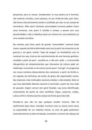 porquanto, para os nossos ‘compatriotas’ (e essa palavra já é horrível),
não estamos incluídos, como pessoas, no seu modo-de-vida, quer dizer,
não fomos voluntariamente aceitos e acolhidos por eles no seu campo de
convivência. Who cares? Somente comunidades humanas podem incluir
seres humanos, mas quem é incluído é sempre a pessoa com suas
peculiaridades e não o indivíduo como um número em uma estatística ou
uma variável censitária.

No entanto, para fazer parte da grande “comunidade” nacional basta
nascer naquele território delimitado como seu (a partir da conquista ou da
guerra) e, em geral, manter “laços de sangue” ou hereditários com os
nacionais (ou seja, trata-se do reconhecimento de uma herança genética,
condição a partir da qual – acredita-se, e não sem razão – a transmissão
não-genética de comportamentos que chamamos de cultura pode ser
viabilizada, inoculando-se tal cultura (como quem “carrega” um programa)
nos novos membros (descendentes dos nacionais), a partir da família e,
em seguida, da vizinhança, da escola, da igreja, das organizações sociais,
das empresas e das instituições nacionais estatais e não-estatais). Note-se
que essa identidade abstrata nacional é construída a partir de uma visão
de passado: origem comum (em geral forjada), raça (uma identificação
inconsistente do ponto de vista científico), língua, costumes, credos,
cultura enfim e história (escrita sempre da frente para trás) (10).

Percebe-se que não há aqui qualquer escolha humana. Não há
acolhimento (quer dizer, inclusão). Funciona mais ou menos assim como
na propriedade de um rebanho animal: as crias do gado pertencem
automaticamente ao dono da boiada, aumentam o número de cabeças do


                                     28
 