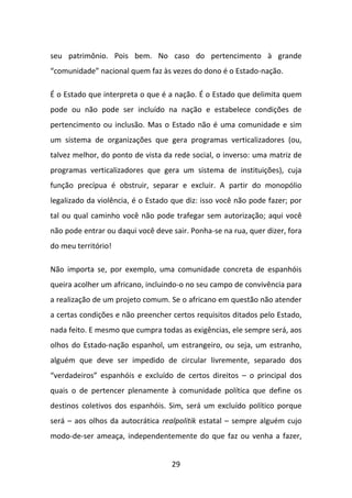 seu patrimônio. Pois bem. No caso do pertencimento à grande
“comunidade” nacional quem faz às vezes do dono é o Estado-nação.

É o Estado que interpreta o que é a nação. É o Estado que delimita quem
pode ou não pode ser incluído na nação e estabelece condições de
pertencimento ou inclusão. Mas o Estado não é uma comunidade e sim
um sistema de organizações que gera programas verticalizadores (ou,
talvez melhor, do ponto de vista da rede social, o inverso: uma matriz de
programas verticalizadores que gera um sistema de instituições), cuja
função precípua é obstruir, separar e excluir. A partir do monopólio
legalizado da violência, é o Estado que diz: isso você não pode fazer; por
tal ou qual caminho você não pode trafegar sem autorização; aqui você
não pode entrar ou daqui você deve sair. Ponha-se na rua, quer dizer, fora
do meu território!

Não importa se, por exemplo, uma comunidade concreta de espanhóis
queira acolher um africano, incluindo-o no seu campo de convivência para
a realização de um projeto comum. Se o africano em questão não atender
a certas condições e não preencher certos requisitos ditados pelo Estado,
nada feito. E mesmo que cumpra todas as exigências, ele sempre será, aos
olhos do Estado-nação espanhol, um estrangeiro, ou seja, um estranho,
alguém que deve ser impedido de circular livremente, separado dos
“verdadeiros” espanhóis e excluído de certos direitos – o principal dos
quais o de pertencer plenamente à comunidade política que define os
destinos coletivos dos espanhóis. Sim, será um excluído político porque
será – aos olhos da autocrática realpolitik estatal – sempre alguém cujo
modo-de-ser ameaça, independentemente do que faz ou venha a fazer,


                                   29
 