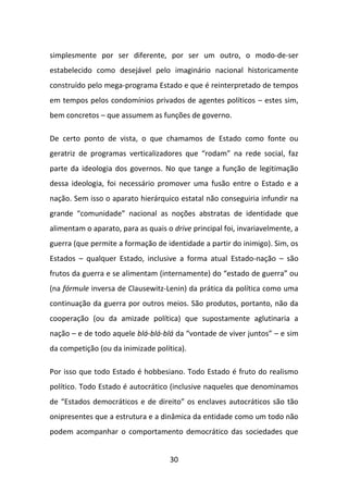 simplesmente por ser diferente, por ser um outro, o modo-de-ser
estabelecido como desejável pelo imaginário nacional historicamente
construído pelo mega-programa Estado e que é reinterpretado de tempos
em tempos pelos condomínios privados de agentes políticos – estes sim,
bem concretos – que assumem as funções de governo.

De certo ponto de vista, o que chamamos de Estado como fonte ou
geratriz de programas verticalizadores que “rodam” na rede social, faz
parte da ideologia dos governos. No que tange a função de legitimação
dessa ideologia, foi necessário promover uma fusão entre o Estado e a
nação. Sem isso o aparato hierárquico estatal não conseguiria infundir na
grande “comunidade” nacional as noções abstratas de identidade que
alimentam o aparato, para as quais o drive principal foi, invariavelmente, a
guerra (que permite a formação de identidade a partir do inimigo). Sim, os
Estados – qualquer Estado, inclusive a forma atual Estado-nação – são
frutos da guerra e se alimentam (internamente) do “estado de guerra” ou
(na fórmule inversa de Clausewitz-Lenin) da prática da política como uma
continuação da guerra por outros meios. São produtos, portanto, não da
cooperação (ou da amizade política) que supostamente aglutinaria a
nação – e de todo aquele blá-blá-blá da “vontade de viver juntos” – e sim
da competição (ou da inimizade política).

Por isso que todo Estado é hobbesiano. Todo Estado é fruto do realismo
político. Todo Estado é autocrático (inclusive naqueles que denominamos
de “Estados democráticos e de direito” os enclaves autocráticos são tão
onipresentes que a estrutura e a dinâmica da entidade como um todo não
podem acompanhar o comportamento democrático das sociedades que


                                    30
 