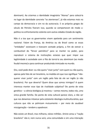 dominam). Ao criarmos a identidade imaginária “Atenas” para colocá-la
no lugar da identidade concreta “os atenienses”, já não estamos mais no
campo da democracia e sim no da autocracia. E os próprios gregos do
século de Péricles fizeram isso, quando se comportaram de modo a-
político no enfrentamento violento com outras cidades-Estado da região.

Não é a toa que os governantes vivem apelando para um sentimento
nacional. Falam da França, da América ou do Brasil como se essas
“entidades” existissem e tivessem vontade própria, a fim de extrair o
combustível do “fervor patriótico” para se manter no poder, para
reproduzir o sistema de instituições estatais que quer impor sua
legitimidade à sociedade com o fito de torná-la seu dominium (ao modo
feudal mesmo) e para continuar produzindo inimizade no mundo.

Ora, você pode dizer: eu não quero “viver junto” com quem eu não quero,
apenas pelo fato de ser brasileiro, na medida em que isso signifique “não-
querer viver junto” com um inglês pelo fato de ele ser inglês (e não
brasileiro). Por que deveria? Quem disse que somos inimigos? A quem
interessa manter esse tipo de rivalidade subjetiva? Do ponto de vista
genético – a ciência biológica já mostrou – somos mesmo, todos nós, uma
única grande família. Do ponto de vista cultural parece claro, a não ser
que nos deixemos intoxicar pela estiolante ideologia multiculturalista, que
culturas que não se polinizam mutuamente – por meio de saudável
miscigenação – tendem a apodrecer.

Não existe um Brasil, mas milhares, talvez milhões. Stricto sensu a “nação
brasileira” não é, nem nunca será, uma comunidade e sim uma interação



                                    31
 