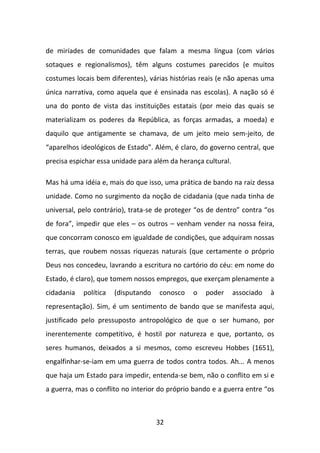 de miríades de comunidades que falam a mesma língua (com vários
sotaques e regionalismos), têm alguns costumes parecidos (e muitos
costumes locais bem diferentes), várias histórias reais (e não apenas uma
única narrativa, como aquela que é ensinada nas escolas). A nação só é
una do ponto de vista das instituições estatais (por meio das quais se
materializam os poderes da República, as forças armadas, a moeda) e
daquilo que antigamente se chamava, de um jeito meio sem-jeito, de
“aparelhos ideológicos de Estado”. Além, é claro, do governo central, que
precisa espichar essa unidade para além da herança cultural.

Mas há uma idéia e, mais do que isso, uma prática de bando na raiz dessa
unidade. Como no surgimento da noção de cidadania (que nada tinha de
universal, pelo contrário), trata-se de proteger “os de dentro” contra “os
de fora”, impedir que eles – os outros – venham vender na nossa feira,
que concorram conosco em igualdade de condições, que adquiram nossas
terras, que roubem nossas riquezas naturais (que certamente o próprio
Deus nos concedeu, lavrando a escritura no cartório do céu: em nome do
Estado, é claro), que tomem nossos empregos, que exerçam plenamente a
cidadania   política   (disputando   conosco   o   poder       associado   à
representação). Sim, é um sentimento de bando que se manifesta aqui,
justificado pelo pressuposto antropológico de que o ser humano, por
inerentemente competitivo, é hostil por natureza e que, portanto, os
seres humanos, deixados a si mesmos, como escreveu Hobbes (1651),
engalfinhar-se-iam em uma guerra de todos contra todos. Ah... A menos
que haja um Estado para impedir, entenda-se bem, não o conflito em si e
a guerra, mas o conflito no interior do próprio bando e a guerra entre “os



                                     32
 