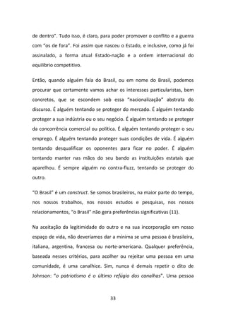 de dentro”. Tudo isso, é claro, para poder promover o conflito e a guerra
com “os de fora”. Foi assim que nasceu o Estado, e inclusive, como já foi
assinalado, a forma atual Estado-nação e a ordem internacional do
equilíbrio competitivo.

Então, quando alguém fala do Brasil, ou em nome do Brasil, podemos
procurar que certamente vamos achar os interesses particularistas, bem
concretos, que se escondem sob essa “nacionalização” abstrata do
discurso. É alguém tentando se proteger do mercado. É alguém tentando
proteger a sua indústria ou o seu negócio. É alguém tentando se proteger
da concorrência comercial ou política. É alguém tentando proteger o seu
emprego. É alguém tentando proteger suas condições de vida. É alguém
tentando desqualificar os oponentes para ficar no poder. É alguém
tentando manter nas mãos do seu bando as instituições estatais que
aparelhou. É sempre alguém no contra-fluzz, tentando se proteger do
outro.

“O Brasil” é um construct. Se somos brasileiros, na maior parte do tempo,
nos nossos trabalhos, nos nossos estudos e pesquisas, nos nossos
relacionamentos, “o Brasil” não gera preferências significativas (11).

Na aceitação da legitimidade do outro e na sua incorporação em nosso
espaço de vida, não deveríamos dar a mínima se uma pessoa é brasileira,
italiana, argentina, francesa ou norte-americana. Qualquer preferência,
baseada nesses critérios, para acolher ou rejeitar uma pessoa em uma
comunidade, é uma canalhice. Sim, nunca é demais repetir o dito de
Johnson: “o patriotismo é o último refúgio dos canalhas”. Uma pessoa



                                     33
 