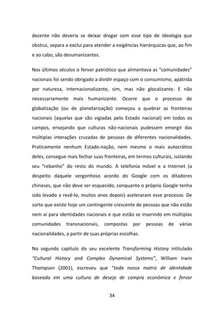decente não deveria se deixar drogar com esse tipo de ideologia que
obstrui, separa a exclui para atender a exigências hierárquicas que, ao fim
e ao cabo, são desumanizantes.

Nos últimos séculos o fervor patriótico que alimentava as “comunidades”
nacionais foi sendo obrigado a dividir espaço com o consumismo, apátrida
por natureza, internacionalizante, sim, mas não glocalizante. E não
necessariamente mais humanizante. Ocorre que o processo de
globalização (ou de planetarização) começou a quebrar as fronteiras
nacionais (aquelas que são vigiadas pelo Estado nacional) em todos os
campos, ensejando que culturas não-nacionais pudessem emergir das
múltiplas interações cruzadas de pessoas de diferentes nacionalidades.
Praticamente nenhum Estado-nação, nem mesmo o mais autocrático
deles, consegue mais fechar suas fronteiras, em termos culturais, isolando
seu “rebanho” do resto do mundo. A telefonia móvel e a Internet (a
despeito daquele vergonhoso acordo do Google com os ditadores
chineses, que não deve ser esquecido, conquanto o próprio Google tenha
sido levado a revê-lo, muitos anos depois) aceleraram esse processo. De
sorte que existe hoje um contingente crescente de pessoas que não estão
nem aí para identidades nacionais e que estão se inserindo em múltiplas
comunidades     transnacionais,   compostas     por   pessoas   de   várias
nacionalidades, a partir de suas próprias escolhas.

No segundo capítulo do seu excelente Transforming History intitulado
“Cultural History and Complex Dynamical Systems”, William Irwin
Thompson (2001), escreveu que “toda nossa matriz de identidade
baseada em uma cultura de desejo de compra econômica e fervor


                                    34
 