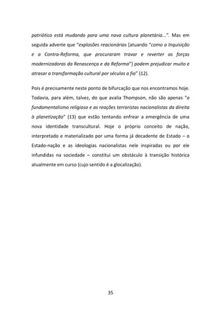 patriótico está mudando para uma nova cultura planetária...”. Mas em
seguida adverte que “explosões reacionárias [atuando “como a Inquisição
e a Contra-Reforma, que procuraram travar e reverter as forças
modernizadoras da Renascença e da Reforma”] podem prejudicar muito e
atrasar a transformação cultural por séculos a fio” (12).

Pois é precisamente neste ponto de bifurcação que nos encontramos hoje.
Todavia, para além, talvez, do que avalia Thompson, não são apenas “o
fundamentalismo religioso e as reações terroristas nacionalistas da direita
à planetização” (13) que estão tentando enfrear a emergência de uma
nova identidade transcultural. Hoje o próprio conceito de nação,
interpretado e materializado por uma forma já decadente de Estado – o
Estado-nação e as ideologias nacionalistas nele inspiradas ou por ele
infundidas na sociedade – constitui um obstáculo à transição histórica
atualmente em curso (cujo sentido é a glocalização).




                                     35
 