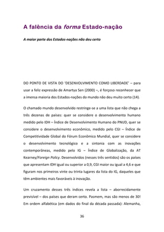 A falência da forma Estado-nação

A maior parte dos Estados-nações não deu certo




DO PONTO DE VISTA DO ‘DESENVOLVIMENTO COMO LIBERDADE’ – para
usar a feliz expressão de Amartya Sen (2000) –, é forçoso reconhecer que
a imensa maioria dos Estados-nações do mundo não deu muito certo (14).

O chamado mundo desenvolvido restringe-se a uma lista que não chega a
três dezenas de países: quer se considere o desenvolvimento humano
medido pelo IDH – Índice de Desenvolvimento Humano do PNUD, quer se
considere o desenvolvimento econômico, medido pelo CGI – Índice de
Competitividade Global do Fórum Econômico Mundial, quer se considere
o desenvolvimento tecnológico e a sintonia com as inovações
contemporâneas, medido pelo IG – Índice de Globalização, da AT
Kearney/Foreign Policy. Desenvolvidos (nesses três sentidos) são os países
que apresentam IDH igual ou superior a 0,9, CGI maior ou igual a 4,6 e que
figuram nos primeiros vinte ou trinta lugares da lista do IG, daqueles que
têm ambientes mais favoráveis à inovação.

Um cruzamento desses três índices revela a lista – aborrecidamente
previsível – dos países que deram certo. Pasmem, mas são menos de 30!
Em ordem alfabética (em dados do final da década passada): Alemanha,


                                   36
 