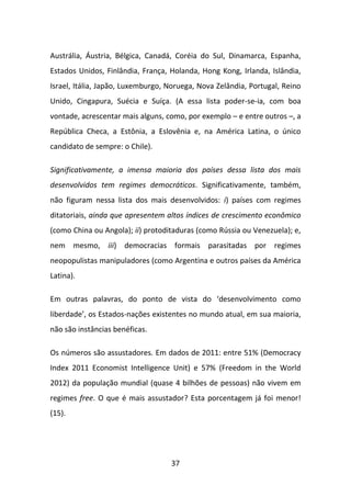 Austrália, Áustria, Bélgica, Canadá, Coréia do Sul, Dinamarca, Espanha,
Estados Unidos, Finlândia, França, Holanda, Hong Kong, Irlanda, Islândia,
Israel, Itália, Japão, Luxemburgo, Noruega, Nova Zelândia, Portugal, Reino
Unido, Cingapura, Suécia e Suíça. (A essa lista poder-se-ia, com boa
vontade, acrescentar mais alguns, como, por exemplo – e entre outros –, a
República Checa, a Estônia, a Eslovênia e, na América Latina, o único
candidato de sempre: o Chile).

Significativamente, a imensa maioria dos países dessa lista dos mais
desenvolvidos tem regimes democráticos. Significativamente, também,
não figuram nessa lista dos mais desenvolvidos: i) países com regimes
ditatoriais, ainda que apresentem altos índices de crescimento econômico
(como China ou Angola); ii) protoditaduras (como Rússia ou Venezuela); e,
nem mesmo, iii) democracias formais parasitadas por regimes
neopopulistas manipuladores (como Argentina e outros países da América
Latina).

Em outras palavras, do ponto de vista do ‘desenvolvimento como
liberdade’, os Estados-nações existentes no mundo atual, em sua maioria,
não são instâncias benéficas.

Os números são assustadores. Em dados de 2011: entre 51% (Democracy
Index 2011 Economist Intelligence Unit) e 57% (Freedom in the World
2012) da população mundial (quase 4 bilhões de pessoas) não vivem em
regimes free. O que é mais assustador? Esta porcentagem já foi menor!
(15).




                                   37
 