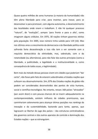 Quase quatro milhões de seres humanos (a maioria da humanidade) não
têm plena liberdade para criar, para inventar, para inovar, para se
desenvolver e para promover, com alguma autonomia, o desenvolvimento
das localidades onde vivem e trabalham. E não há qualquer processo
“natural”, de “evolução”, sempre ‘para frente e para o alto’, como
imaginam alguns crédulos. Em 1975, 30 nações tinham governos eleitos
pela população. Em 2005, esse número tinha subido para 119 (16). Mas
nos últimos anos o crescimento da democracia e da liberdade política está
sofrendo forte desaceleração e isso não tem a ver somente com o
requisito democrático da eletividade, mas, sobretudo, com o da
rotatividade (ou alternância), para não falar dos outros princípios (como a
liberdade, a publicidade, a legalidade e a institucionalidade e, como
consequência de todos esses, a legitimidade).

Bem mais da metade dessas pessoas vivem em cidades que poderiam “dar
certo”, não fosse pelo fato de estarem subordinadas a Estados-nações que
sufocam seu desenvolvimento. Sim, 87% dos Estados-nações do globo não
podem ser considerados desenvolvidos dos pontos de vista humano,
social e científico-tecnológico. No entanto, nesses 168 países “atrasados”
(por assim dizer) e com poucas chances de se inserir adequadamente na
contemporaneidade, existem milhares de cidades promissoras, que
caminhariam celeremente para alcançar ótimas posições nos rankings da
inovação e da sustentabilidade, bastando para tanto, apenas, que
lograssem se libertar do jugo dos países – das estruturas centralizadoras
dos governos centrais e dos outros aparatos de controle e dominação dos
Estados-nações – que as estrangulam.



                                    38
 