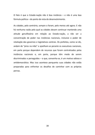 O fato é que o Estado-nação não é boa instância – e não é uma boa
fórmula política – do ponto de vista do desenvolvimento.

As cidades, pelo contrário, sempre o foram, pelo menos até agora. E não
há nenhuma razão pela qual as cidades devam continuar mantendo uma
atitude genuflexória em relação ao Estado-nação, a não ser a
concentração de poder nas instâncias nacionais, inclusive o poder de
retaliação dos governos e legislativos centrais. Os prefeitos, como se diz,
andam de “pires na mão” e ajoelham-se perante os executivos nacionais,
em parte porque dependem de recursos que foram centralizados pelas
instâncias nacionais e, em parte, porque têm medo de serem
discriminados e perseguidos – o que, convenha-se, é um motivo odioso e
antidemocrático. Mas isso acontece porquanto suas cidades não estão
preparadas para enfrentar os desafios de caminhar com as próprias
pernas.




                                    39
 