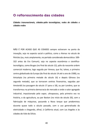 O reflorescimento das cidades

Cidades transnacionais, cidades-pólo tecnológicas, redes de cidades e
cidades-redes




NÃO É POR ACASO QUE AS CIDADES sempre estiveram na ponta da
inovação, seja no aspecto social e político, como a Atenas no século de
Péricles (ou, mais amplamente, no período considerado democrático: 509-
322 antes da Era Comum), seja no aspecto econômico e científico-
tecnológico, como Bruges (no final do século 12), pólo da nascente ordem
comercial moderna, logo seguida por Veneza, que foi, talvez, o primeiro
centro globalizado da Europa (do final do século 14 até o ano de 1500), ou
Antuérpia (na primeira metade do século 16) e depois Gênova (na
segunda metade), que se tornaram centros financeiros, seguidas por
Amsterdã (na passagem do século 17 para o 18), ou por Londres, que se
transformou na primeira democracia de mercado e onde o valor agregado
industrial, impulsionado pelo vapor, ultrapassou, pela primeira vez na
história, o da agricultura, ou por Boston (no início do século 20), com a
fabricação de máquinas, passando a Nova Iorque que predominou
durante quase todo o século passado, com o uso generalizado da
eletricidade e chegando, afinal, à Califórnia atual, com Los Angeles e às
cidades do Vale do Silício.



                                   40
 