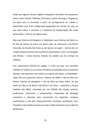 Ainda que algumas dessas regiões emergentes coincidam com pequenos
países (como Irlanda, Finlândia, Dinamarca, Suécia, Noruega e Cingapura),
em geral elas se formarão a partir do protagonismo de cidades e
desenharão uma nova configuração geopolítica do mundo. Ou seja, ao
que tudo indica, a estrutura e a dinâmica do Estado-nação não serão
preservadas, a não ser em alguns casos.

Mas quer falemos de Bangalore e Hyderabad, quer falemos de Dalian ou
da ilha de Hainan na China, ou, quem sabe, de Vancouver e da British
Columbia, da Grande São Paulo ou de Kyushu no Japão – mesmo em um
sentido predominantemente econômico quantitativo, como o empregado
por Ohmae – ainda estamos falando de cidades (ou de arranjos de
cidades).

Sim, continuamos falando de cidades. E é por isso que, nos exemplos
colhidos na história e nas nossas tentativas de projeção para as próximas
décadas, não aparecem, em maioria, as capitais dos países, as localidades-
sedes dos seus governos centrais. Falamos de Milão e não da Itália (ou
Roma). Falamos de Bangalore e não da Índia (ou Nova Delhi). Os que
falam da Índia (e do Brasil e da Rússia e da China – repetindo a ilusória
hipótese dos BRICs, inventada por Jim O’Neill) são aqueles autores,
professores, consultores e policymarkers intoxicados de ideologia
econômica e siderados pelo crescimento (ou expansão, mudança
quantitativa) e não pelo desenvolvimento (mudança qualitativa). Com
frequência são também pessoas que não se dão muito bem com a idéia de
democracia.




                                   42
 