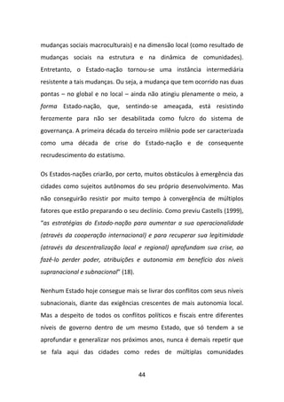 mudanças sociais macroculturais) e na dimensão local (como resultado de
mudanças sociais na estrutura e na dinâmica de comunidades).
Entretanto, o Estado-nação tornou-se uma instância intermediária
resistente a tais mudanças. Ou seja, a mudança que tem ocorrido nas duas
pontas – no global e no local – ainda não atingiu plenamente o meio, a
forma Estado-nação, que, sentindo-se ameaçada, está resistindo
ferozmente para não ser desabilitada como fulcro do sistema de
governança. A primeira década do terceiro milênio pode ser caracterizada
como uma década de crise do Estado-nação e de consequente
recrudescimento do estatismo.

Os Estados-nações criarão, por certo, muitos obstáculos à emergência das
cidades como sujeitos autônomos do seu próprio desenvolvimento. Mas
não conseguirão resistir por muito tempo à convergência de múltiplos
fatores que estão preparando o seu declínio. Como previu Castells (1999),
“as estratégias do Estado-nação para aumentar a sua operacionalidade
(através da cooperação internacional) e para recuperar sua legitimidade
(através da descentralização local e regional) aprofundam sua crise, ao
fazê-lo perder poder, atribuições e autonomia em benefício dos níveis
supranacional e subnacional” (18).

Nenhum Estado hoje consegue mais se livrar dos conflitos com seus níveis
subnacionais, diante das exigências crescentes de mais autonomia local.
Mas a despeito de todos os conflitos políticos e fiscais entre diferentes
níveis de governo dentro de um mesmo Estado, que só tendem a se
aprofundar e generalizar nos próximos anos, nunca é demais repetir que
se fala aqui das cidades como redes de múltiplas comunidades


                                     44
 