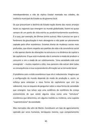 interdependentes e não da réplica Estatal montada nas cidades, da
instância municipal do Estado ou do governo local.

Os que preconizam o declínio do Estado-nação diante dos novos arranjos
locais ou regionais que emergem no mundo globalizado, fazem-no quase
sempre de um ponto de vista estrita ou predominantemente econômico.
É o caso, por exemplo, de Ohmae (entre outros). Mas é preciso ver que o
fenômeno da glocalização é mais abrangente e não pode ser plenamente
captado pelo olhar econômico. Estamos diante de mudança sociais mais
profundas, que dizem respeito aos padrões de vida e de convivência social
e não apenas diante de alterações na estrutura e na dinâmica do capital e
do capitalismo. O que está mudando não é somente o modo de produzir e
consumir e sim o modo de ser coletivamente. ‘Uma sociedade-rede está
emergindo’ – muitos repetem o dito, mas parecem não extrair dele todas
as consequências e essa surpreendente afirmação vai se tornando banal.

O problema com a visão econômica é que ela é reducionista. Imagina que
a configuração do mundo depende do modo de produção e, assim, se
esforça para antecipar a nova forma do capitalismo que virá (ou
sobrevirá), mas se esquece de perguntar sobre a nova forma de sociedade
que emergirá. Isso talvez seja uma evidência da resiliência da crença
economicista de que existe alguma coisa como uma “estrutura”
econômica que determina, em alguma medida ou instância, uma suposta
“superestrutura” da sociedade.

Mas mercados não vêm de Marte. Constituem um tipo de agenciamento
operado por seres humanos, terráqueos mesmo, cujo comportamento



                                   45
 