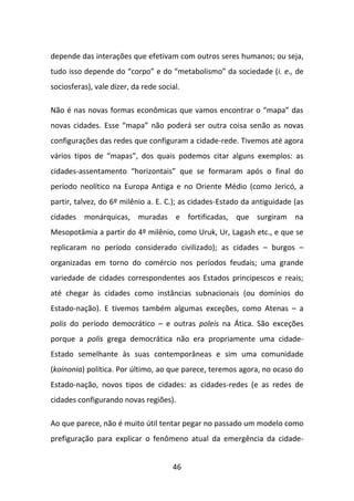 depende das interações que efetivam com outros seres humanos; ou seja,
tudo isso depende do “corpo” e do “metabolismo” da sociedade (i. e., de
sociosferas), vale dizer, da rede social.

Não é nas novas formas econômicas que vamos encontrar o “mapa” das
novas cidades. Esse “mapa” não poderá ser outra coisa senão as novas
configurações das redes que configuram a cidade-rede. Tivemos até agora
vários tipos de “mapas”, dos quais podemos citar alguns exemplos: as
cidades-assentamento “horizontais” que se formaram após o final do
período neolítico na Europa Antiga e no Oriente Médio (como Jericó, a
partir, talvez, do 6º milênio a. E. C.); as cidades-Estado da antiguidade (as
cidades monárquicas, muradas e fortificadas, que surgiram na
Mesopotâmia a partir do 4º milênio, como Uruk, Ur, Lagash etc., e que se
replicaram no período considerado civilizado); as cidades – burgos –
organizadas em torno do comércio nos períodos feudais; uma grande
variedade de cidades correspondentes aos Estados principescos e reais;
até chegar às cidades como instâncias subnacionais (ou domínios do
Estado-nação). E tivemos também algumas exceções, como Atenas – a
polis do período democrático – e outras poleis na Ática. São exceções
porque a polis grega democrática não era propriamente uma cidade-
Estado semelhante às suas contemporâneas e sim uma comunidade
(koinonia) política. Por último, ao que parece, teremos agora, no ocaso do
Estado-nação, novos tipos de cidades: as cidades-redes (e as redes de
cidades configurando novas regiões).

Ao que parece, não é muito útil tentar pegar no passado um modelo como
prefiguração para explicar o fenômeno atual da emergência da cidade-


                                      46
 