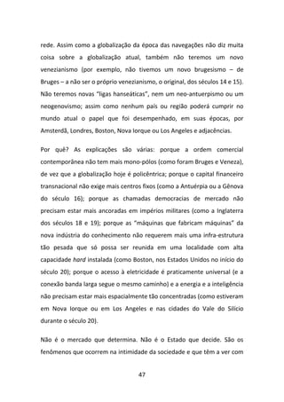 rede. Assim como a globalização da época das navegações não diz muita
coisa sobre a globalização atual, também não teremos um novo
venezianismo (por exemplo, não tivemos um novo brugesismo – de
Bruges – a não ser o próprio venezianismo, o original, dos séculos 14 e 15).
Não teremos novas “ligas hanseáticas”, nem um neo-antuerpismo ou um
neogenovismo; assim como nenhum país ou região poderá cumprir no
mundo atual o papel que foi desempenhado, em suas épocas, por
Amsterdã, Londres, Boston, Nova Iorque ou Los Angeles e adjacências.

Por quê? As explicações são várias: porque a ordem comercial
contemporânea não tem mais mono-pólos (como foram Bruges e Veneza),
de vez que a globalização hoje é policêntrica; porque o capital financeiro
transnacional não exige mais centros fixos (como a Antuérpia ou a Gênova
do século 16); porque as chamadas democracias de mercado não
precisam estar mais ancoradas em impérios militares (como a Inglaterra
dos séculos 18 e 19); porque as “máquinas que fabricam máquinas” da
nova indústria do conhecimento não requerem mais uma infra-estrutura
tão pesada que só possa ser reunida em uma localidade com alta
capacidade hard instalada (como Boston, nos Estados Unidos no início do
século 20); porque o acesso à eletricidade é praticamente universal (e a
conexão banda larga segue o mesmo caminho) e a energia e a inteligência
não precisam estar mais espacialmente tão concentradas (como estiveram
em Nova Iorque ou em Los Angeles e nas cidades do Vale do Silício
durante o século 20).

Não é o mercado que determina. Não é o Estado que decide. São os
fenômenos que ocorrem na intimidade da sociedade e que têm a ver com


                                    47
 