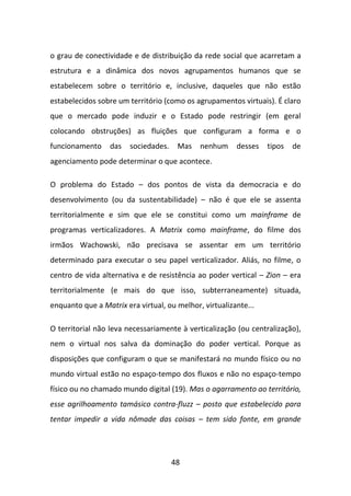 o grau de conectividade e de distribuição da rede social que acarretam a
estrutura e a dinâmica dos novos agrupamentos humanos que se
estabelecem sobre o território e, inclusive, daqueles que não estão
estabelecidos sobre um território (como os agrupamentos virtuais). É claro
que o mercado pode induzir e o Estado pode restringir (em geral
colocando obstruções) as fluições que configuram a forma e o
funcionamento     das   sociedades.    Mas   nenhum     desses   tipos   de
agenciamento pode determinar o que acontece.

O problema do Estado – dos pontos de vista da democracia e do
desenvolvimento (ou da sustentabilidade) – não é que ele se assenta
territorialmente e sim que ele se constitui como um mainframe de
programas verticalizadores. A Matrix como mainframe, do filme dos
irmãos Wachowski, não precisava se assentar em um território
determinado para executar o seu papel verticalizador. Aliás, no filme, o
centro de vida alternativa e de resistência ao poder vertical – Zion – era
territorialmente (e mais do que isso, subterraneamente) situada,
enquanto que a Matrix era virtual, ou melhor, virtualizante...

O territorial não leva necessariamente à verticalização (ou centralização),
nem o virtual nos salva da dominação do poder vertical. Porque as
disposições que configuram o que se manifestará no mundo físico ou no
mundo virtual estão no espaço-tempo dos fluxos e não no espaço-tempo
físico ou no chamado mundo digital (19). Mas o agarramento ao território,
esse agrilhoamento tamásico contra-fluzz – posto que estabelecido para
tentar impedir a vida nômade das coisas – tem sido fonte, em grande




                                      48
 