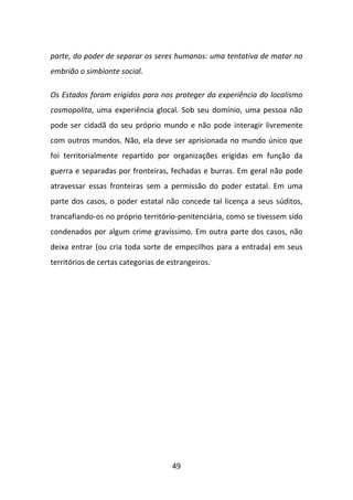 parte, do poder de separar os seres humanos: uma tentativa de matar no
embrião o simbionte social.

Os Estados foram erigidos para nos proteger da experiência do localismo
cosmopolita, uma experiência glocal. Sob seu domínio, uma pessoa não
pode ser cidadã do seu próprio mundo e não pode interagir livremente
com outros mundos. Não, ela deve ser aprisionada no mundo único que
foi territorialmente repartido por organizações erigidas em função da
guerra e separadas por fronteiras, fechadas e burras. Em geral não pode
atravessar essas fronteiras sem a permissão do poder estatal. Em uma
parte dos casos, o poder estatal não concede tal licença a seus súditos,
trancafiando-os no próprio território-penitenciária, como se tivessem sido
condenados por algum crime gravíssimo. Em outra parte dos casos, não
deixa entrar (ou cria toda sorte de empecilhos para a entrada) em seus
territórios de certas categorias de estrangeiros.




                                     49
 