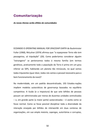Comunitarização

As novas Atenas serão zilhões de comunidades




ECOANDO O OPERATING MANUAL FOR SPACESHIP EARTH de Buckminster
Fuller (1968), McLuhan (1974) afirmou que “a espaçonave Terra não tem
passageiros, só tripulação” (20). Como poderíamos considerar alguém
“estrangeiro” se pertencemos todos à mesma família (em termos
genéticos, praticamente toda a população da Terra é prima em um grau
inferior ao 50º), habitando um planeta tão minúsculo, no qual somos
todos tripulantes (quer dizer, todos nós somos o pessoal necessário para o
bom funcionamento da nave)?

Na modernidade, em um padrão descentralizado, 193 Estados-nações
impõem modelos autocráticos de governança baseados no equilíbrio
competitivo. A ilusão (e a impostura) de que sete bilhões de pessoas
possam ser administradas por menos de duzentas unidades centralizadas
– e, em grande parte (a maior parte) autocratizadas – é aceita como se
fosse normal. Como se fosse possível disciplinar toda a diversidade da
interação ensejada por bilhões de interworlds em duas centenas de
organizações, em sua ampla maioria, capengas, autoritárias e corruptas,




                                   50
 