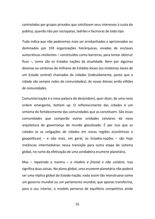 controladas por grupos privados que satisfazem seus interesses à custa do
público, quando não por sociopatas, ladrões e facínoras de todo tipo.

Tudo indica que não poderemos mais ser arrebanhados e aprisionados ou
dominados por 193 organizações hierárquicas, eivadas de enclaves
autocráticos resilientes – constituídos como barreiras, para tentar obstruir
fluzz –, como são os Estados nações da atualidade. Nem por algumas
dezenas ou centenas de milhares de Estados-locais (ou instâncias locais de
um Estado central) chamados de cidades (indevidamente, posto que a
cidade são sempre redes de comunidades). As novas Atenas serão zilhões
de comunidades.

Comunitarização é a nova palavra de des(ordem), quer dizer, de uma nova
ordem emergente, bottom up. O reflorescimento das cidades é um
sintoma do fortalecimento das comunidades que as constituem. São essas
comunidades que comporão outras unidades celulares da nova
arquitetura de governança do mundo glocalizado. É por isso que as
cidades (e as coligações de cidades em novas regiões econômicas e
geopolíticas) – e não mais, em geral, os Estados-nações – são hoje
instâncias intermediárias nessa transição para outra etapa do sistema
global, no rumo da efetivação de uma verdadeira ecumene planetária.

Mas – repetindo o mantra – o modelo é fractal e não unitário. Isso
significa duas coisas. No plano global, uma ecumene planetária não poderá
ser uma réplica global do Estado-nação; nada assim tão monstruoso como
um governo mundial ou um parlamento mundial, que apenas transferiria,
para o seu interior, o modelo perverso de equilíbrio competitivo ainda



                                    51
 