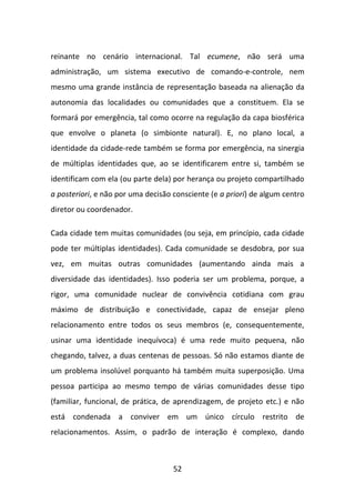 reinante no cenário internacional. Tal ecumene, não será uma
administração, um sistema executivo de comando-e-controle, nem
mesmo uma grande instância de representação baseada na alienação da
autonomia das localidades ou comunidades que a constituem. Ela se
formará por emergência, tal como ocorre na regulação da capa biosférica
que envolve o planeta (o simbionte natural). E, no plano local, a
identidade da cidade-rede também se forma por emergência, na sinergia
de múltiplas identidades que, ao se identificarem entre si, também se
identificam com ela (ou parte dela) por herança ou projeto compartilhado
a posteriori, e não por uma decisão consciente (e a priori) de algum centro
diretor ou coordenador.

Cada cidade tem muitas comunidades (ou seja, em princípio, cada cidade
pode ter múltiplas identidades). Cada comunidade se desdobra, por sua
vez, em muitas outras comunidades (aumentando ainda mais a
diversidade das identidades). Isso poderia ser um problema, porque, a
rigor, uma comunidade nuclear de convivência cotidiana com grau
máximo de distribuição e conectividade, capaz de ensejar pleno
relacionamento entre todos os seus membros (e, consequentemente,
usinar uma identidade inequívoca) é uma rede muito pequena, não
chegando, talvez, a duas centenas de pessoas. Só não estamos diante de
um problema insolúvel porquanto há também muita superposição. Uma
pessoa participa ao mesmo tempo de várias comunidades desse tipo
(familiar, funcional, de prática, de aprendizagem, de projeto etc.) e não
está condenada a conviver em um único círculo restrito de
relacionamentos. Assim, o padrão de interação é complexo, dando



                                    52
 