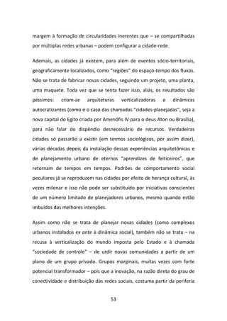margem à formação de circularidades inerentes que – se compartilhadas
por múltiplas redes urbanas – podem configurar a cidade-rede.

Ademais, as cidades já existem, para além de eventos sócio-territoriais,
geograficamente localizados, como “regiões” do espaço-tempo dos fluxos.
Não se trata de fabricar novas cidades, seguindo um projeto, uma planta,
uma maquete. Toda vez que se tenta fazer isso, aliás, os resultados são
péssimos:    criam-se    arquiteturas    verticalizadoras   e   dinâmicas
autocratizantes (como é o caso das chamadas “cidades-planejadas”, seja a
nova capital do Egito criada por Amenófis IV para o deus Aton ou Brasília),
para não falar do dispêndio desnecessário de recursos. Verdadeiras
cidades só passarão a existir (em termos sociológicos, por assim dizer),
várias décadas depois da instalação dessas experiências arquitetônicas e
de planejamento urbano de eternos “aprendizes de feiticeiros”, que
retornam de tempos em tempos. Padrões de comportamento social
peculiares já se reproduzem nas cidades por efeito de herança cultural, às
vezes milenar e isso não pode ser substituído por iniciativas conscientes
de um número limitado de planejadores urbanos, mesmo quando estão
imbuídos das melhores intenções.

Assim como não se trata de planejar novas cidades (como complexos
urbanos instalados ex ante à dinâmica social), também não se trata – na
recusa à verticalização do mundo imposta pelo Estado e à chamada
“sociedade de controle” – de urdir novas comunidades a partir de um
plano de um grupo privado. Grupos marginais, muitas vezes com forte
potencial transformador – pois que a inovação, na razão direta do grau de
conectividade e distribuição das redes sociais, costuma partir da periferia


                                    53
 