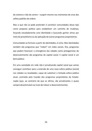 do sistema e não do centro – surgem mesmo nos momentos de crise dos
velhos padrões de ordem.

Mas o que não se pode pretender é constituir comunidades desse tipo
como proposta política para estabelecer um caminho de mudança,
forjando estudadamente uma identidade e buscando ganhar almas por
meio do proselitismo ou da aplicação de outros programas proprietários.

Comunidades se formam a partir de identidades, é certo. Mas identidades
também são programas que “rodam” em redes sociais. Ora, programas
que podem favorecer a emergência das cidades como protagonistas do
desenvolvimento são programas de capital social. E capital social é um
bem público.

Em uma sociedade em rede não é privatizando capital social que vamos
conseguir contribuir para a emersão de uma nova esfera pública (social)
nas cidades ou localidades, capaz de substituir a limitada esfera pública
atual, contraída pela invasão dos programas proprietários do Estado-
nação (que, ao contrário do que se afirma, são privatizantes e quase
sempre desestimulam ao invés de induzir o desenvolvimento).




                                   54
 