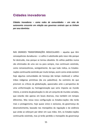 Cidades inovadoras

Cidades inovadoras – como redes de comunidades – em rota de
autonomia crescente em relação aos governos centrais que as tinham
por seus domínios




NAS GRANDES TRANSFORMAÇÕES MOLECULARES – aquelas que têm
consequências duradouras – o velho é substituído pelo novo não porque
foi destruído, mas porque se tornou obsoleto. Os velhos padrões nunca
são eliminados de uma vez ou para sempre, mas continuam existindo,
como remanescências, vestigialmente. Ao que tudo indica, os Estados-
nações continuarão existindo por muito tempo, assim como ainda existem
hoje algumas comunidades de herança (do tempo medieval) e velhas
tribos indígenas primitivas (da era paleolítica). Ao contrário do que
previram os críticos da globalização, apavorados ante a perspectiva de
uma uniformização ou homogeneização que seria imposta ao mundo
inteiro, o cenário da glocalização é o de um conjunto de mundos variados,
que estarão não apenas em locais diversos, mas também em tempos
diferentes. Mas nessa nova configuração os Estados-nações não terão
mais o protagonismo, hoje quase único e exclusivo, da governança do
desenvolvimento, baseado nos monopólios da regulação e da violência
que ainda se esforçam por deter em suas mãos. Sim, os Estados-nações
continuarão existindo, mas já terão perdido o monopólio da governança

                                   55
 