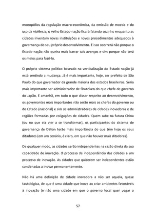 monopólios da regulação macro-econômica, da emissão de moeda e do
uso da violência, o velho Estado-nação ficará falando sozinho enquanto as
cidades inventam novas instituições e novos procedimentos adequados à
governança do seu próprio desenvolvimento. E isso ocorrerá não porque o
Estado-nação não queira mais barrar tais avanços e sim porque não terá
os meios para fazê-lo.

O próprio sistema político baseado na verticalização do Estado-nação já
está sentindo a mudança. Já é mais importante, hoje, ser prefeito de São
Paulo do que governador da grande maioria dos estados brasileiros. Seria
mais importante ser administrador de Shutoken do que chefe de governo
do Japão. E amanhã, em tudo o que disser respeito ao desenvolvimento,
os governantes mais importantes não serão mais os chefes do governo ou
do Estado (nacional) e sim os administradores de cidades inovadoras e de
regiões formadas por coligações de cidades. Quem sabe na futura China
(ou no que ela vier a se transformar), os participantes do sistema de
governança de Dalian terão mais importância do que têm hoje os seus
ditadores (em um cenário, é claro, em que não houver mais ditadores).

De qualquer modo, as cidades serão independentes na razão direta da sua
capacidade de inovação. O processo de independência das cidades é um
processo de inovação. As cidades que quiserem ser independentes estão
condenadas a inovar permanentemente.

Não há uma definição de cidade inovadora a não ser aquela, quase
tautológica, de que é uma cidade que inova ao criar ambientes favoráveis
à inovação (e não uma cidade em que o governo local quer pegar a



                                   57
 