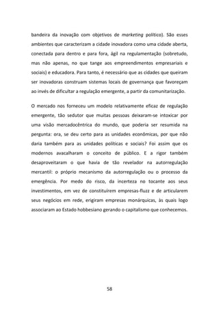 bandeira da inovação com objetivos de marketing político). São esses
ambientes que caracterizam a cidade inovadora como uma cidade aberta,
conectada para dentro e para fora, ágil na regulamentação (sobretudo,
mas não apenas, no que tange aos empreendimentos empresariais e
sociais) e educadora. Para tanto, é necessário que as cidades que queiram
ser inovadoras construam sistemas locais de governança que favoreçam
ao invés de dificultar a regulação emergente, a partir da comunitarização.

O mercado nos forneceu um modelo relativamente eficaz de regulação
emergente, tão sedutor que muitas pessoas deixaram-se intoxicar por
uma visão mercadocêntrica do mundo, que poderia ser resumida na
pergunta: ora, se deu certo para as unidades econômicas, por que não
daria também para as unidades políticas e sociais? Foi assim que os
modernos avacalharam o conceito de público. E a rigor também
desaproveitaram o que havia de tão revelador na autorregulação
mercantil: o próprio mecanismo da autorregulação ou o processo da
emergência. Por medo do risco, da incerteza no tocante aos seus
investimentos, em vez de constituírem empresas-fluzz e de articularem
seus negócios em rede, erigiram empresas monárquicas, às quais logo
associaram ao Estado hobbesiano gerando o capitalismo que conhecemos.




                                    58
 