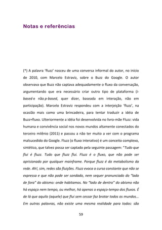 Notas e referências




(*) A palavra ‘fluzz’ nasceu de uma conversa informal do autor, no início
de 2010, com Marcelo Estraviz, sobre o Buzz do Google. O autor
observava que Buzz não captava adequadamente o fluxo da conversação,
argumentando que era necessário criar outro tipo de plataforma (i-
based e não p-based, quer dizer, baseada em interação, não em
participação). Marcelo Estraviz respondeu com a interjeição ‘fluzz’, na
ocasião mais como uma brincadeira, para tentar traduzir a idéia de
Buzz+fluxo. Ulteriormente a idéia foi desenvolvida no livro-mãe Fluzz: vida
humana e convivência social nos novos mundos altamente conectados do
terceiro milênio (2011) e passou a não ter muito a ver com o programa
malsucedido do Google. Fluzz (o fluxo interativo) é um conceito complexo,
sintético, que talvez possa ser captado pela seguinte passagem: “Tudo que
flui é fluzz. Tudo que fluzz flui. Fluzz é o fluxo, que não pode ser
aprisionado por qualquer mainframe. Porque fluzz é do metabolismo da
rede. Ah!, sim, redes são fluições. Fluzz evoca o curso constante que não se
expressa e que não pode ser sondado, nem sequer pronunciado do “lado
de fora” do abismo: onde habitamos. No “lado de dentro” do abismo não
há espaço nem tempo, ou melhor, há apenas o espaço-tempo dos fluxos. É
de lá que aquilo (aquele) que flui sem cessar faz brotar todos os mundos...
Em outras palavras, não existe uma mesma realidade para todos: são

                                    59
 