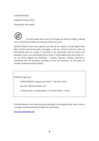 A NOVA POLÍTICA

Augusto de Franco, 2012.

Versão Beta, sem revisão.




              A versão digital desta obra foi entregue ao Domínio Público, editada
com o selo Escola-de-Redes por decisão unilateral do autor.

Domínio Público, neste caso, significa que não há, em relação a versão digital desta
obra, nenhum direito reservado e protegido, a não ser o direito moral de o autor ser
reconhecido pela sua criação. É permitida a sua reprodução total ou parcial, por
quaisquer meios, sem autorização prévia. Assim, a versão digital desta obra pode ser –
na sua forma original ou modificada – copiada, impressa, editada, publicada e
distribuída com fins lucrativos (vendida) ou sem fins lucrativos. Só não pode ser
omitida a autoria da versão original.




FRANCO, Augusto de

       A NOVA POLÍTICA / Augusto de Franco – São Paulo: 2012.

       66 p. A4 – (Escola de Redes; 13)

       1. Redes sociais. 2. Organizações. 3. Escola de Redes. I. Título.




Escola-de-Redes é uma rede de pessoas dedicadas à investigação sobre redes sociais e
à criação e transferência de tecnologias de netweaving.

http://escoladeredes.net




                                            6
 