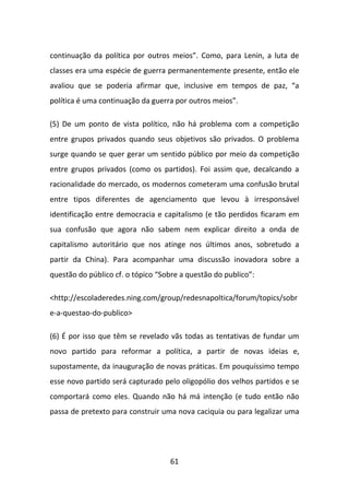 continuação da política por outros meios”. Como, para Lenin, a luta de
classes era uma espécie de guerra permanentemente presente, então ele
avaliou que se poderia afirmar que, inclusive em tempos de paz, “a
política é uma continuação da guerra por outros meios”.

(5) De um ponto de vista político, não há problema com a competição
entre grupos privados quando seus objetivos são privados. O problema
surge quando se quer gerar um sentido público por meio da competição
entre grupos privados (como os partidos). Foi assim que, decalcando a
racionalidade do mercado, os modernos cometeram uma confusão brutal
entre tipos diferentes de agenciamento que levou à irresponsável
identificação entre democracia e capitalismo (e tão perdidos ficaram em
sua confusão que agora não sabem nem explicar direito a onda de
capitalismo autoritário que nos atinge nos últimos anos, sobretudo a
partir da China). Para acompanhar uma discussão inovadora sobre a
questão do público cf. o tópico “Sobre a questão do publico”:

<http://escoladeredes.ning.com/group/redesnapoltica/forum/topics/sobr
e-a-questao-do-publico>

(6) É por isso que têm se revelado vãs todas as tentativas de fundar um
novo partido para reformar a política, a partir de novas ideias e,
supostamente, da inauguração de novas práticas. Em pouquíssimo tempo
esse novo partido será capturado pelo oligopólio dos velhos partidos e se
comportará como eles. Quando não há má intenção (e tudo então não
passa de pretexto para construir uma nova caciquia ou para legalizar uma




                                   61
 
