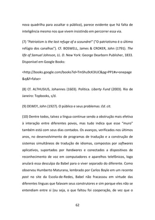 nova quadrilha para assaltar o público), parece evidente que há falta de
inteligência mesmo nos que vivem insistindo em percorrer essa via.

(7) "Patriotism is the last refuge of a scoundrel" ("O patriotismo é o último
refúgio dos canalhas”). Cf. BOSWELL, James & CROKER, John (1791). The
life of Samuel Johnson, LL. D. New York: George Dearborn Publisher, 1833.
Disponível em Google Books:

<http://books.google.com/books?id=TmShu9cK3IUC&pg=PP1#v=onepage
&q&f=false>

(8) Cf. ALTHUSIUS, Johannes (1603). Política. Liberty Fund (2003). Rio de
Janeiro: Topbooks, s/d.

(9) DEWEY, John (1927). O público e seus problemas: Ed. cit.

(10) Dentre todos, talvez a língua continue sendo a obstrução mais efetiva
à interação entre diferentes povos, mas tudo indica que esse “muro”
também está com seus dias contados. Os avanços, verificados nos últimos
anos, no desenvolvimento de programas de tradução e a construção de
sistemas simultâneos de tradução de idiomas, compostos por softwares
aplicativos, suportados por hardwares e conectados a dispositivos de
reconhecimento de voz em computadores e aparelhos telefônicos, logo
anulará essa desculpa da Babel para o viver separado do diferente. Como
observou Humberto Maturana, lembrado por Carlos Boyle em um recente
post no site da Escola-de-Redes, Babel não fracassou em virtude das
diferentes línguas que falavam seus construtores e sim porque eles não se
entendiam entre si (ou seja, o que faltou foi cooperação, de vez que o



                                     62
 
