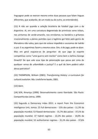 linguagear pode se exercer mesmo entre duas pessoas que falam línguas
diferentes, que acabarão, de um modo ou de outro, se entendendo).

(11) A não ser quando a seleção brasileira de futebol joga com a da
Argentina. Aí, em uma caricatura degenerada de primitivos seres tribais,
nos pintamos de verde-amarelo, nos enrolamos na bandeira e gritamos
irracionalmente a plenos pulmões que o legítimo gol feito pelo genro de
Maradona não valeu, pois que ele estava impedido e acusamos de ladrão
o juiz. E os argentinos fazem a mesma coisa. Sim, é do jogo, pode-se dizer.
Mas em geral esquece-se de perguntar: de que jogo (o esporte
competitivo como “uma guerra sem mortes” como bem o definiu George
Orwell)? De que vale esse tipo de polarização que passa por cima de
qualquer senso de urbanidade e justiça? E o quê de bom poderá advir
dessa patriotice?

(12) THOMPSON, William (2001). Transforming History: a curriculum for
cultural evolution. Ma: Lindisfarne books, 2001.

(13) Idem.

(14) SEN, Amartya (1999). Desenvolvimento como liberdade. São Paulo:
Companhia das Letras, 1999.

(15) Segundo o Democracy index 2011: a report from the Economist
Intelligence Unit, temos: 25 full democracies - 15% dos países - 11,3% da
população mundial; 53 flawed democracies - 31,7% dos países - 37,1% da
população mundial; 37 hybrid regimes - 22,2% dos países - 14,0% da
população mundial; 52 authoritarian regimes - 31,1% dos países - 37,6%



                                    63
 