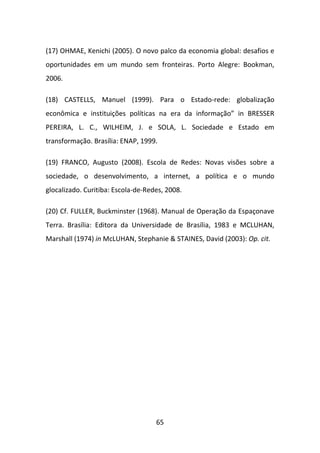 (17) OHMAE, Kenichi (2005). O novo palco da economia global: desafios e
oportunidades em um mundo sem fronteiras. Porto Alegre: Bookman,
2006.

(18) CASTELLS, Manuel (1999). Para o Estado-rede: globalização
econômica e instituições políticas na era da informação” in BRESSER
PEREIRA, L. C., WILHEIM, J. e SOLA, L. Sociedade e Estado em
transformação. Brasília: ENAP, 1999.

(19) FRANCO, Augusto (2008). Escola de Redes: Novas visões sobre a
sociedade, o desenvolvimento, a internet, a política e o mundo
glocalizado. Curitiba: Escola-de-Redes, 2008.

(20) Cf. FULLER, Buckminster (1968). Manual de Operação da Espaçonave
Terra. Brasília: Editora da Universidade de Brasília, 1983 e MCLUHAN,
Marshall (1974) in McLUHAN, Stephanie & STAINES, David (2003): Op. cit.




                                    65
 