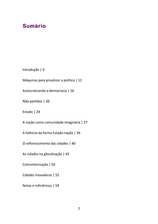 Sumário




Introdução | 9

Máquinas para privatizar a política | 11

Autocratizando a democracia | 16

Não-partidos | 20

Estado | 24

A nação como comunidade imaginária | 27

A falência da forma Estado-nação | 36

O reflorescimento das cidades | 40

As cidades na glocalização | 43

Comunitarização | 50

Cidades Inovadoras | 55

Notas e referências | 59




                                     7
 