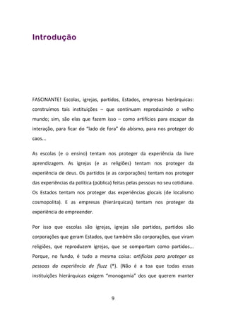 Introdução




FASCINANTE! Escolas, igrejas, partidos, Estados, empresas hierárquicas:
construímos tais instituições – que continuam reproduzindo o velho
mundo; sim, são elas que fazem isso – como artifícios para escapar da
interação, para ficar do “lado de fora” do abismo, para nos proteger do
caos...

As escolas (e o ensino) tentam nos proteger da experiência da livre
aprendizagem. As igrejas (e as religiões) tentam nos proteger da
experiência de deus. Os partidos (e as corporações) tentam nos proteger
das experiências da política (pública) feitas pelas pessoas no seu cotidiano.
Os Estados tentam nos proteger das experiências glocais (de localismo
cosmopolita). E as empresas (hierárquicas) tentam nos proteger da
experiência de empreender.

Por isso que escolas são igrejas, igrejas são partidos, partidos são
corporações que geram Estados, que também são corporações, que viram
religiões, que reproduzem igrejas, que se comportam como partidos...
Porque, no fundo, é tudo a mesma coisa: artifícios para proteger as
pessoas da experiência de fluzz (*). (Não é a toa que todas essas
instituições hierárquicas exigem “monogamia” dos que querem manter



                                     9
 