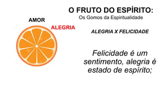 AMOR
O FRUTO DO ESPÍRITO:
Os Gomos da Espiritualidade
ALEGRIA
ALEGRIA X FELICIDADE
Felicidade é um
sentimento, alegria é
estado de espírito;
 