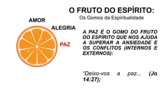 AMOR
O FRUTO DO ESPÍRITO:
Os Gomos da Espiritualidade
ALEGRIA
PAZ
A PAZ É O GOMO DO FRUTO
DO ESPÍRITO QUE NOS AJUDA
A SUPERAR A ANSIEDADE E
OS CONFLITOS (INTERNOS E
EXTERNOS):
“Deixo-vos a paz... (Jo
14:27);
 