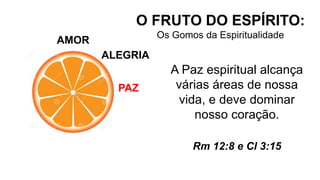 AMOR
O FRUTO DO ESPÍRITO:
Os Gomos da Espiritualidade
ALEGRIA
PAZ
A Paz espiritual alcança
várias áreas de nossa
vida, e deve dominar
nosso coração.
Rm 12:8 e Cl 3:15
 