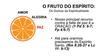 AMOR
O FRUTO DO ESPÍRITO:
Os Gomos da Espiritualidade
ALEGRIA
PAZ
• Nosso principal recurso
contra a falta de paz é a
ORAÇÃO; (1 Pd 5: 6-7;
Fp 4:6-7)
• Até para orarmos
precisamos do Espírito
Santo. (Rm 8:26-27 e Lc
11: 9-13)
 