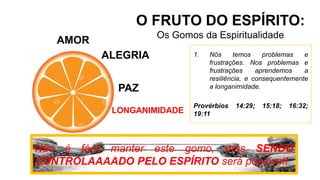AMOR
O FRUTO DO ESPÍRITO:
Os Gomos da Espiritualidade
ALEGRIA
PAZ
LONGANIMIDADE
Não é fácil manter este gomo, mas SENDO
CONTROLAAAADO PELO ESPÍRITO será possível!
1. Nós temos problemas e
frustrações. Nos problemas e
frustrações aprendemos a
resiliência, e consequentemente
a longanimidade.
Provérbios 14:29; 15:18; 16:32;
19:11
 