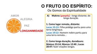 AMOR
O FRUTO DO ESPÍRITO:
Os Gomos da Espiritualidade
ALEGRIA
PAZ
LONGANIMIDADE
A) Makros (μακρός) - longa distante; de
longa duração.
1. Como lugar remoto, distante:
Lucas 15:13: Filho pródigo partiu para uma
terra longínqua.
Lucas 19:12: Homem nobre partiu para
uma terra remota...
2. Como longa duração, duradouro:
Mateus 23:14; Marcos 12:40 ; Lucas
20:47: fazer orações longas.
 
