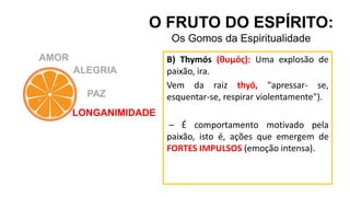 AMOR
O FRUTO DO ESPÍRITO:
Os Gomos da Espiritualidade
ALEGRIA
PAZ
LONGANIMIDADE
B) Thymós (θυμός): Uma explosão de
paixão, ira.
Vem da raiz thyō, "apressar- se,
esquentar-se, respirar violentamente").
– É comportamento motivado pela
paixão, isto é, ações que emergem de
FORTES IMPULSOS (emoção intensa).
 