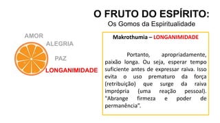 AMOR
O FRUTO DO ESPÍRITO:
Os Gomos da Espiritualidade
ALEGRIA
PAZ
LONGANIMIDADE
Makrothumia – LONGANIMIDADE
Portanto, apropriadamente,
paixão longa. Ou seja, esperar tempo
suficiente antes de expressar raiva. Isso
evita o uso prematuro da força
(retribuição) que surge da raiva
imprópria (uma reação pessoal).
"Abrange firmeza e poder de
permanência”.
 