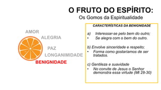 O FRUTO DO ESPÍRITO:
Os Gomos da Espiritualidade
CARACTERÍSTICAS DA BENIGNIDADE
a) Interessar-se pelo bem do outro;
• Se alegra com o bem do outro.
b) Envolve sinceridade e respeito;
• Forma como gostaríamos de ser
tratados.
c) Gentileza e suavidade
• No convite de Jesus o Senhor
demonstra essa virtude (Mt 28-30)
AMOR
ALEGRIA
PAZ
LONGANIMIDADE
BENIGNIDADE
 