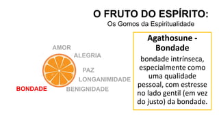 O FRUTO DO ESPÍRITO:
Os Gomos da Espiritualidade
AMOR
ALEGRIA
PAZ
LONGANIMIDADE
BENIGNIDADE
BONDADE
Agathosune -
Bondade
bondade intrínseca,
especialmente como
uma qualidade
pessoal, com estresse
no lado gentil (em vez
do justo) da bondade.
 